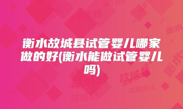 衡水故城县试管婴儿哪家做的好(衡水能做试管婴儿吗)