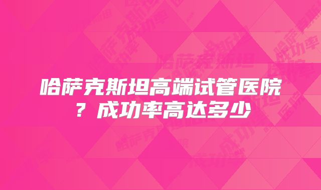 哈萨克斯坦高端试管医院?成功率高达多少