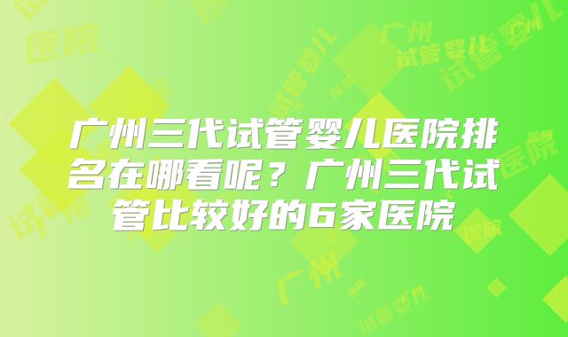 广州三代试管婴儿医院排名在哪看呢？广州三代试管比较好的6家医院