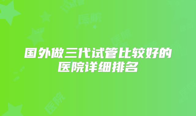 国外做三代试管比较好的医院详细排名