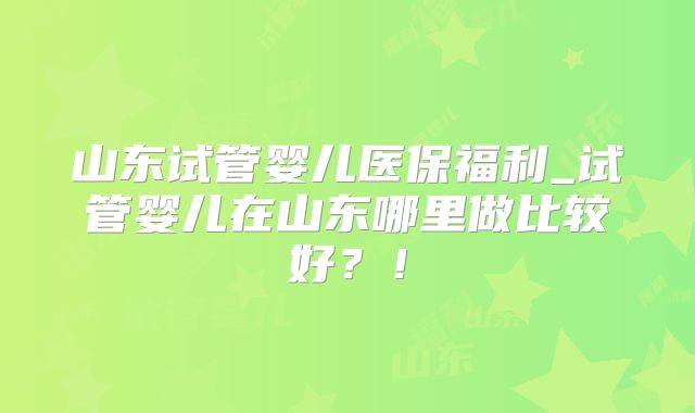 山东试管婴儿医保福利_试管婴儿在山东哪里做比较好?!