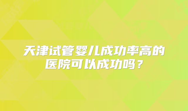 天津试管婴儿成功率高的医院可以成功吗?