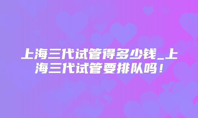 上海三代试管得多少钱_上海三代试管要排队吗！