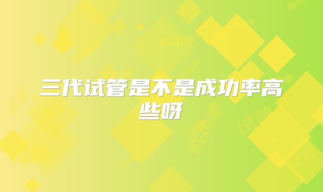 三代试管是不是成功率高些呀