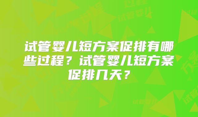 试管婴儿短方案促排有哪些过程？试管婴儿短方案促排几天？