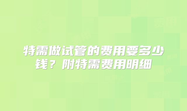 特需做试管的费用要多少钱?附特需费用明细