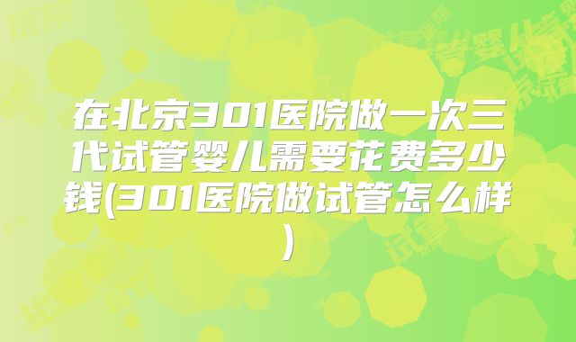 在北京301医院做一次三代试管婴儿需要花费多少钱(301医院做试管怎么样)