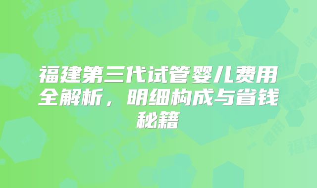 福建第三代试管婴儿费用全解析，明细构成与省钱秘籍