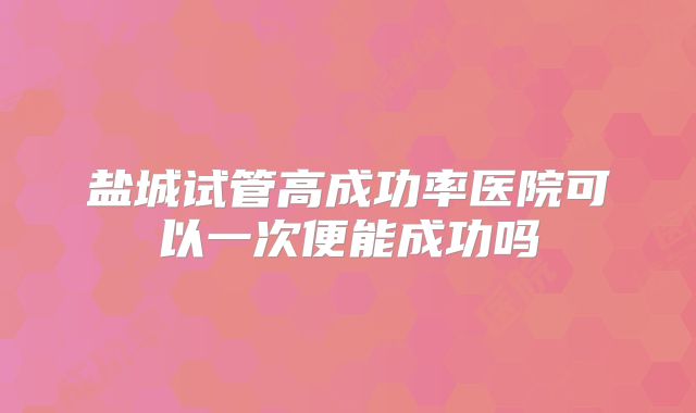 盐城试管高成功率医院可以一次便能成功吗