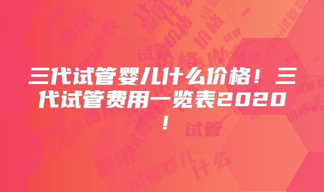 三代试管婴儿什么价格！三代试管费用一览表2020！