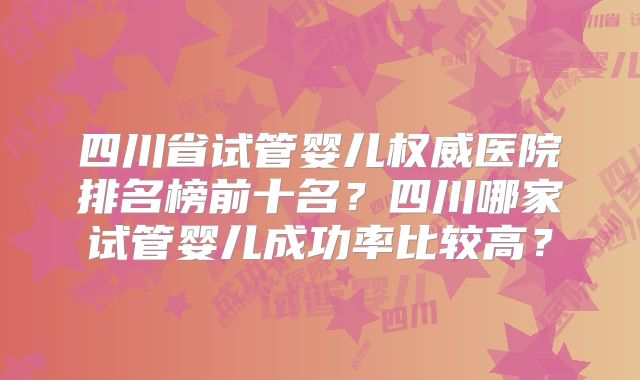 四川省试管婴儿权威医院排名榜前十名？四川哪家试管婴儿成功率比较高？