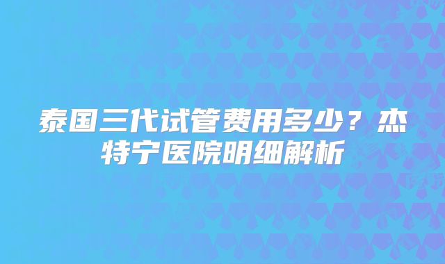 泰国三代试管费用多少？杰特宁医院明细解析