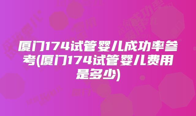 厦门174试管婴儿成功率参考(厦门174试管婴儿费用是多少)