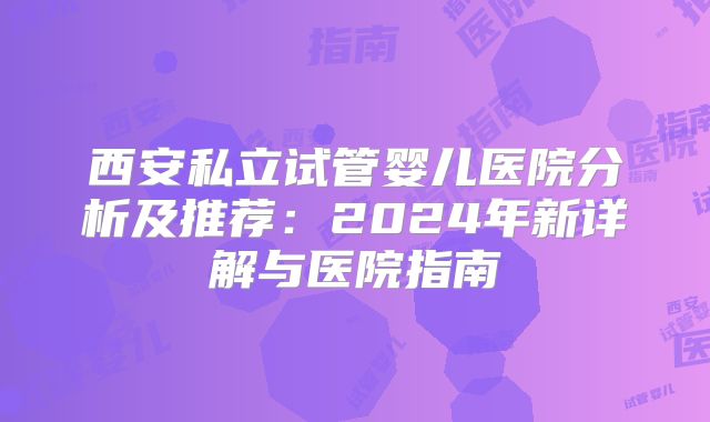 西安私立试管婴儿医院分析及推荐：2024年新详解与医院指南