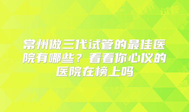 常州做三代试管的最佳医院有哪些?看看你心仪的医院在榜上吗