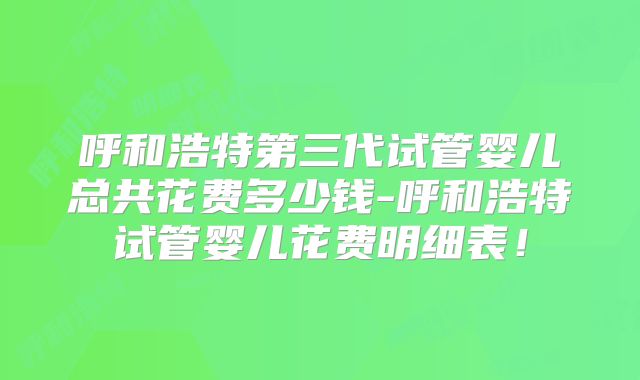 呼和浩特第三代试管婴儿总共花费多少钱-呼和浩特试管婴儿花费明细表！