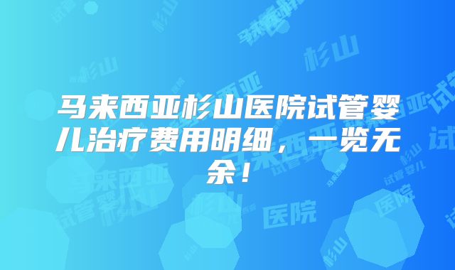 马来西亚杉山医院试管婴儿治疗费用明细，一览无余！