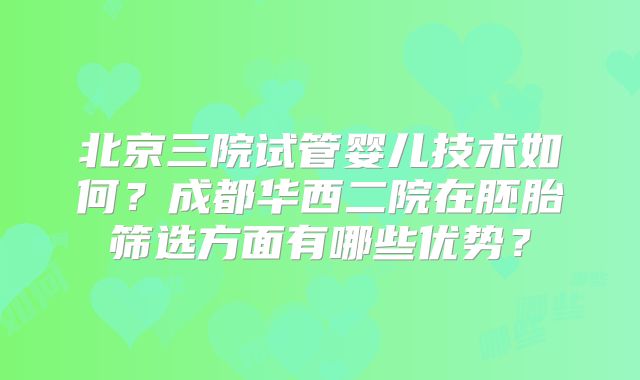 北京三院试管婴儿技术如何？成都华西二院在胚胎筛选方面有哪些优势？