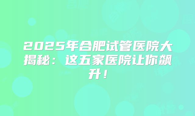 2025年合肥试管医院大揭秘:这五家医院让你飙升!