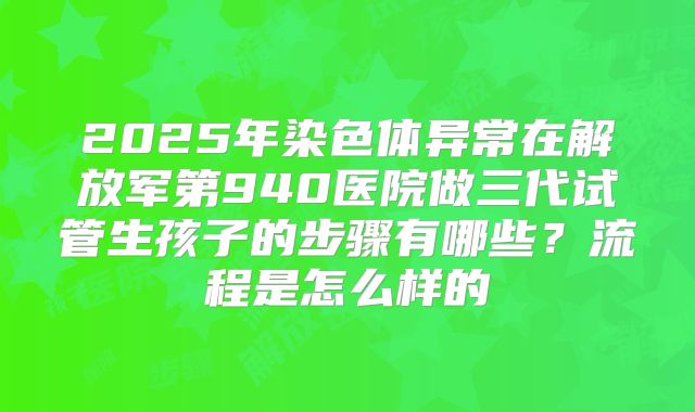 2025年染色体异常在解放军第940医院做三代试管生孩子的步骤有哪些?流程是怎么样的