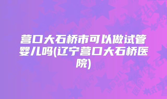 营口大石桥市可以做试管婴儿吗(辽宁营口大石桥医院)