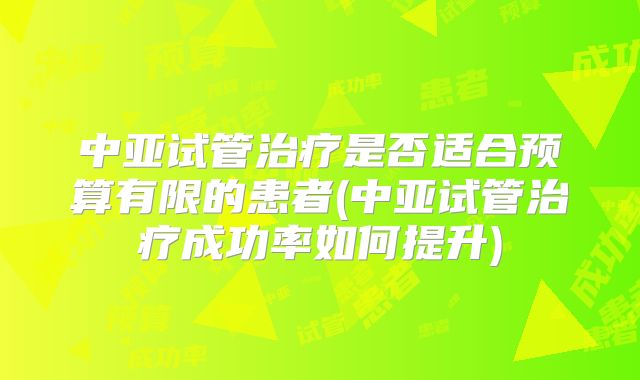 中亚试管治疗是否适合预算有限的患者(中亚试管治疗成功率如何提升)