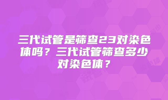 三代试管是筛查23对染色体吗？三代试管筛查多少对染色体？