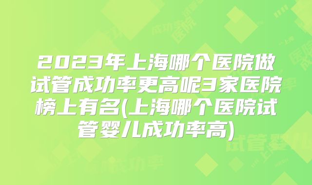2023年上海哪个医院做试管成功率更高呢3家医院榜上有名(上海哪个医院试管婴儿成功率高)