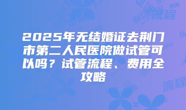 2025年无结婚证去荆门市第二人民医院做试管可以吗？试管流程、费用全攻略