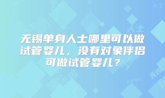 无锡单身人士哪里可以做试管婴儿,没有对象伴侣可做试管婴儿?