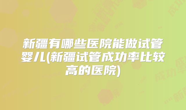 新疆有哪些医院能做试管婴儿(新疆试管成功率比较高的医院)
