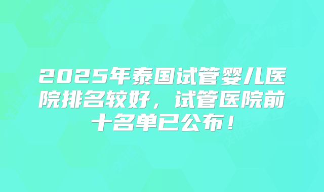 2025年泰国试管婴儿医院排名较好,试管医院前十名单已公布!