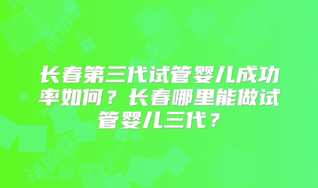 长春第三代试管婴儿成功率如何？长春哪里能做试管婴儿三代？