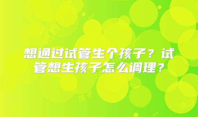 想通过试管生个孩子?试管想生孩子怎么调理?