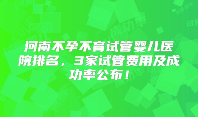 河南不孕不育试管婴儿医院排名，3家试管费用及成功率公布！