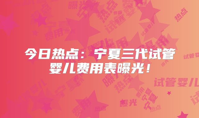今日热点:宁夏三代试管婴儿费用表曝光!
