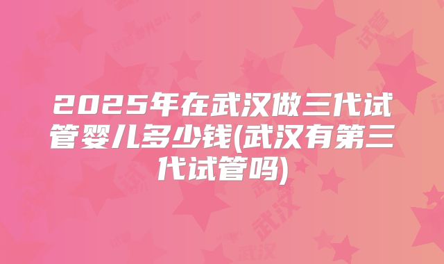 2025年在武汉做三代试管婴儿多少钱(武汉有第三代试管吗)
