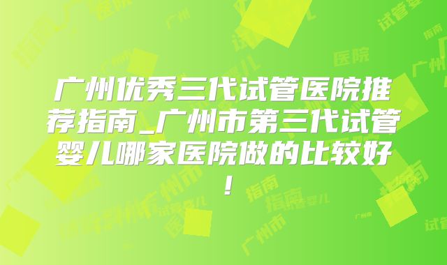 广州优秀三代试管医院推荐指南_广州市第三代试管婴儿哪家医院做的比较好！