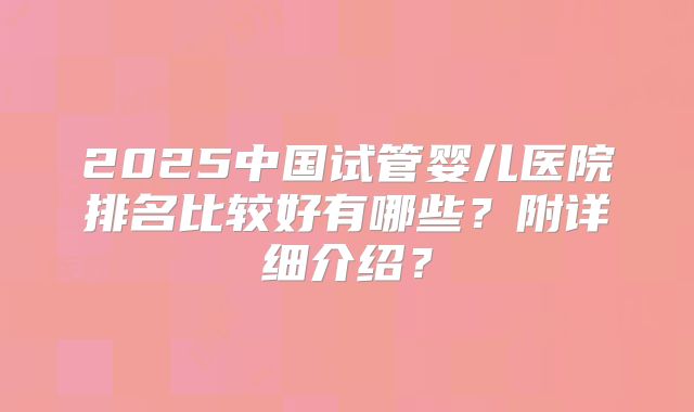 2025中国试管婴儿医院排名比较好有哪些？附详细介绍？