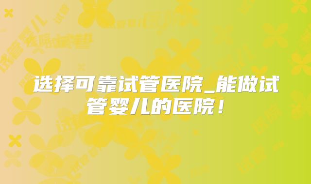 选择可靠试管医院_能做试管婴儿的医院！