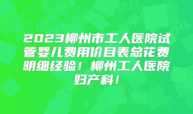 2023柳州市工人医院试管婴儿费用价目表总花费明细经验!柳州工人医院妇产科!