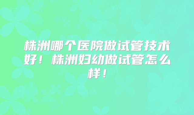 株洲哪个医院做试管技术好！株洲妇幼做试管怎么样！