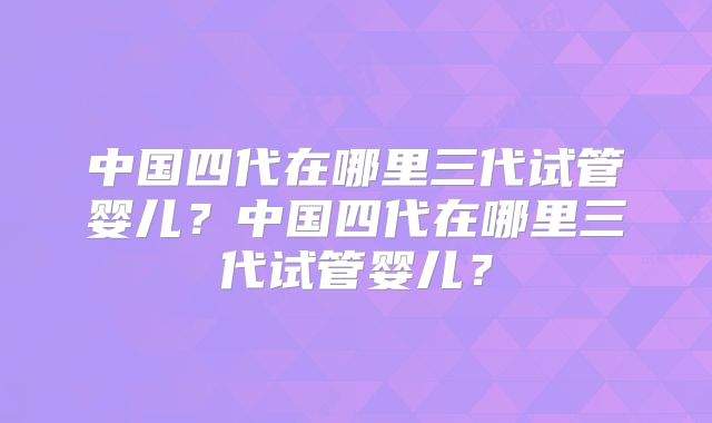 中国四代在哪里三代试管婴儿？中国四代在哪里三代试管婴儿？