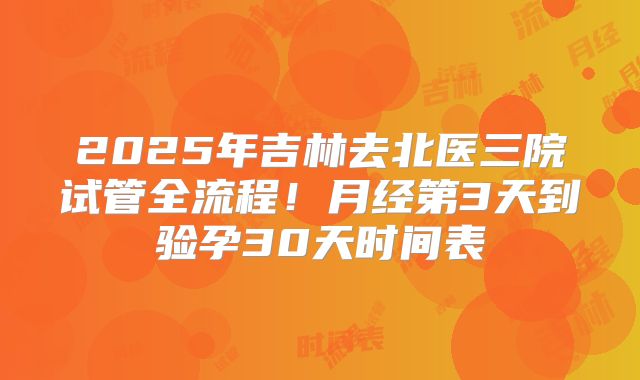 2025年吉林去北医三院试管全流程！月经第3天到验孕30天时间表