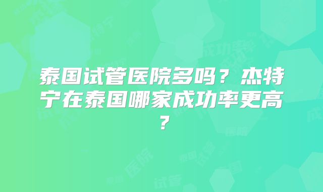 泰国试管医院多吗?杰特宁在泰国哪家成功率更高?