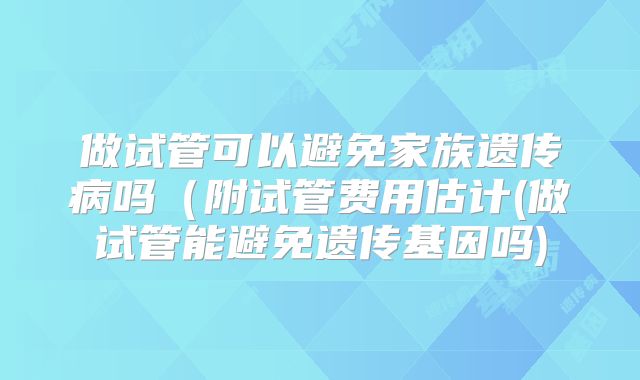 做试管可以避免家族遗传病吗（附试管费用估计(做试管能避免遗传基因吗)