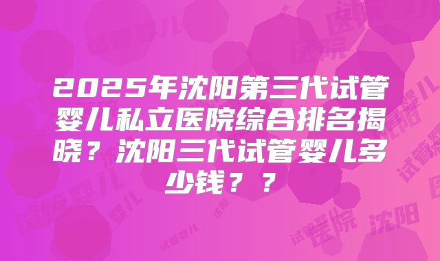 2025年沈阳第三代试管婴儿私立医院综合排名揭晓？沈阳三代试管婴儿多少钱？？