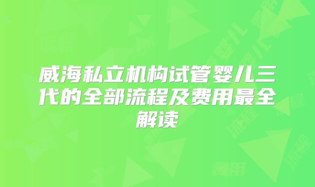 威海私立机构试管婴儿三代的全部流程及费用最全解读