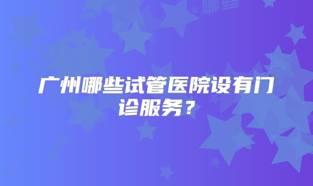 广州哪些试管医院设有门诊服务？