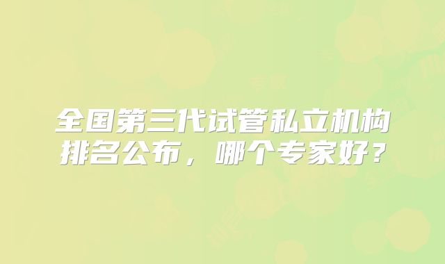 全国第三代试管私立机构排名公布,哪个专家好?